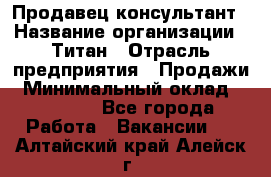 Продавец-консультант › Название организации ­ Титан › Отрасль предприятия ­ Продажи › Минимальный оклад ­ 15 000 - Все города Работа » Вакансии   . Алтайский край,Алейск г.